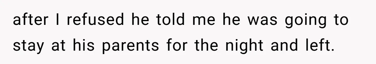 after I refused he told me he was going to stay at his parents for the night and left.