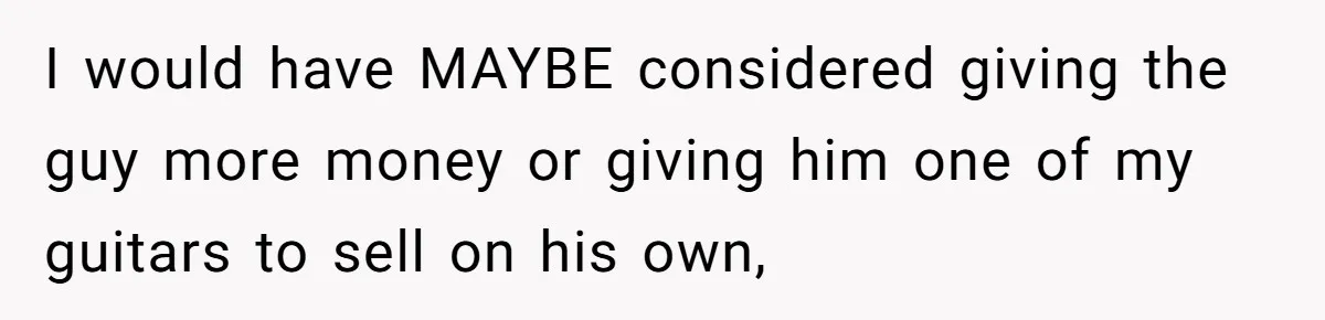 I would have MAYBE considered giving the guy more money or giving him one of my guitars to sell on his own,
