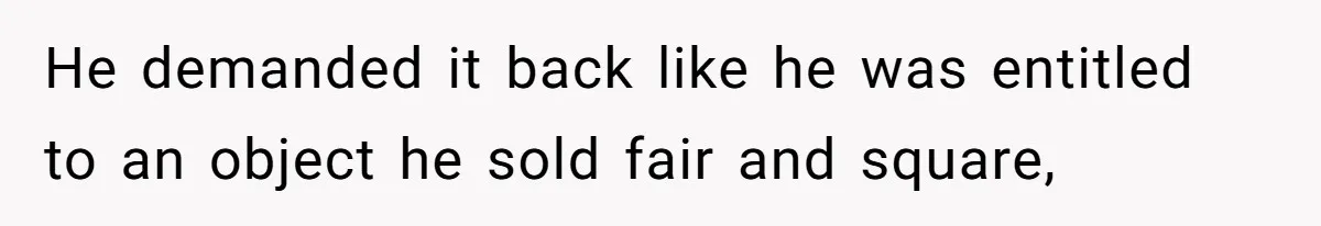 He demanded it back like he was entitled to an object he sold fair and square,