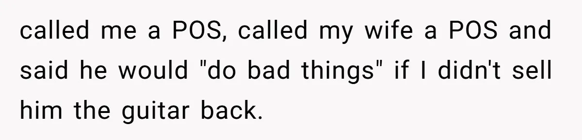 called me a POS, called my wife a POS and said he would "do bad things" if I didn't sell him the guitar back.