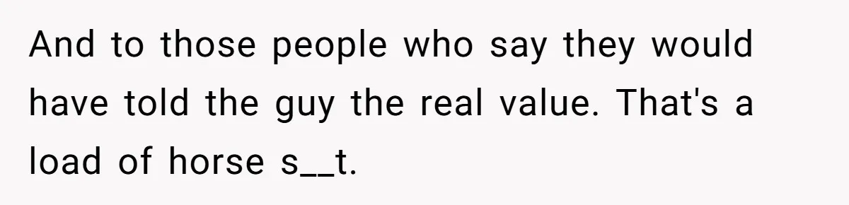 And to those people who say they would have told the guy the real value. That's a load of horse s__t.