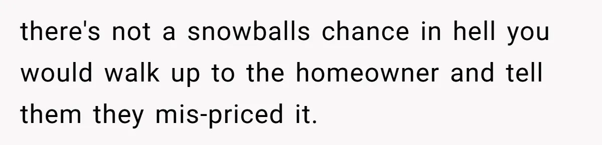 there's not a snowballs chance in hell you would walk up to the homeowner and tell them they mis-priced it.