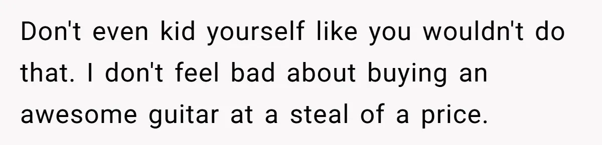 Don't even kid yourself like you wouldn't do that. I don't feel bad about buying an awesome guitar at a steal of a price.