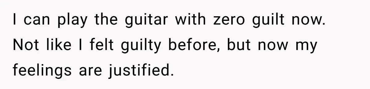 I can play the guitar with zero guilt now. Not like I felt guilty before, but now my feelings are justified.