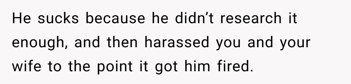 He sucks because he didn’t research it enough, and then harassed you and your wife to the point it got him fired.