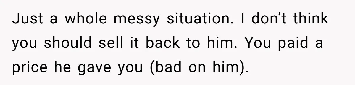 Just a whole messy situation. I don’t think you should sell it back to him. You paid a price he gave you (bad on him).
