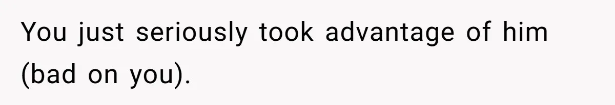 You just seriously took advantage of him (bad on you).