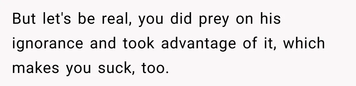 But let's be real, you did prey on his ignorance and took advantage of it, which makes you suck, too.