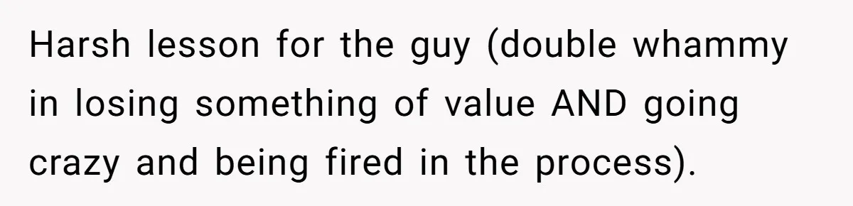 Harsh lesson for the guy (double whammy in losing something of value AND going crazy and being fired in the process).