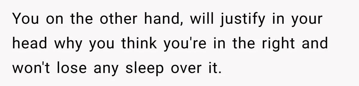 You on the other hand, will justify in your head why you think you're in the right and won't lose any sleep over it.