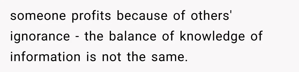 someone profits because of others' ignorance - the balance of knowledge of information is not the same.