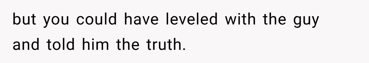 but you could have leveled with the guy and told him the truth.