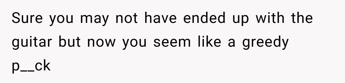 Sure you may not have ended up with the guitar but now you seem like a greedy p__ck