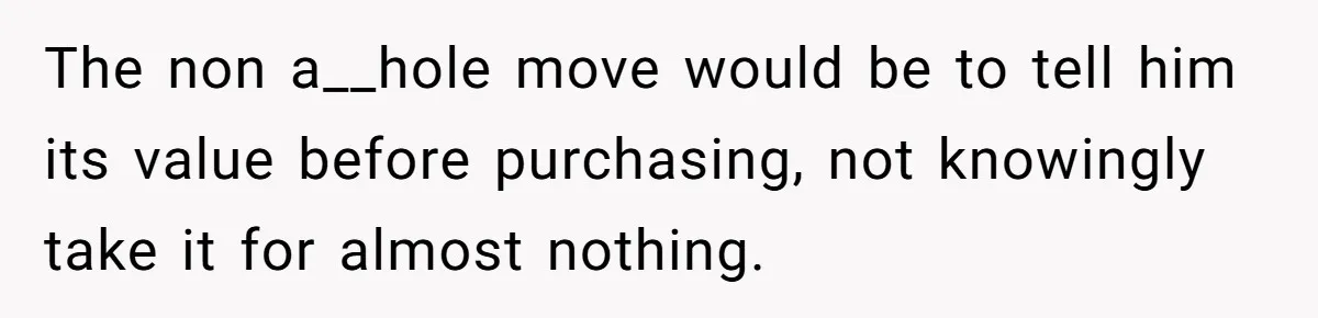 The non a__hole move would be to tell him its value before purchasing, not knowingly take it for almost nothing.