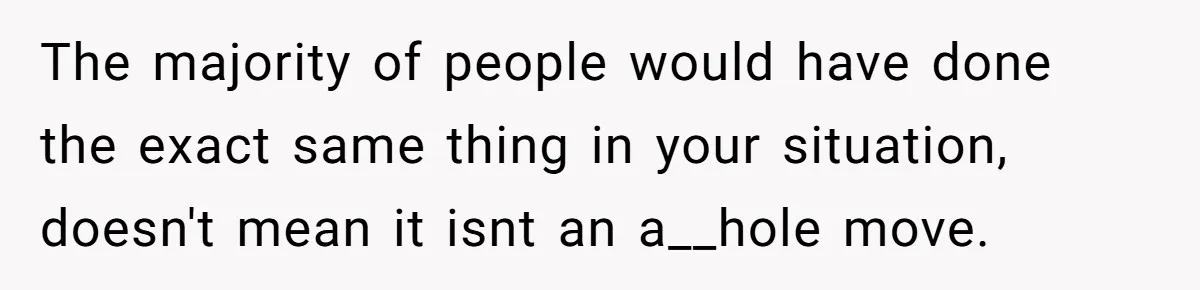 The majority of people would have done the exact same thing in your situation, doesn't mean it isnt an a__hole move.