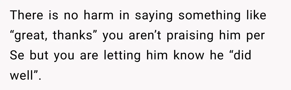 There is no harm in saying something like “great, thanks” you aren’t praising him per Se but you are letting him know he “did well”.