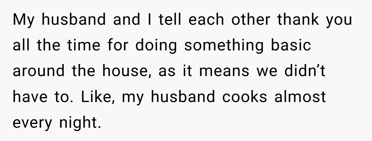 My husband and I tell each other thank you all the time for doing something basic around the house, as it means we didn’t have to. Like, my husband cooks...