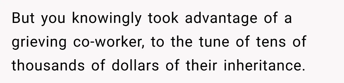 But you knowingly took advantage of a grieving co-worker, to the tune of tens of thousands of dollars of their inheritance.