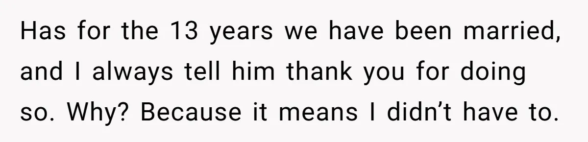 Has for the 13 years we have been married, and I always tell him thank you for doing so. Why? Because it means I didn’t have to.