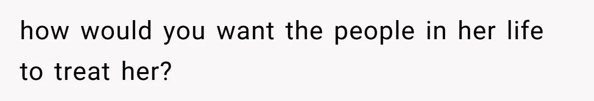 how would you want the people in her life to treat her?