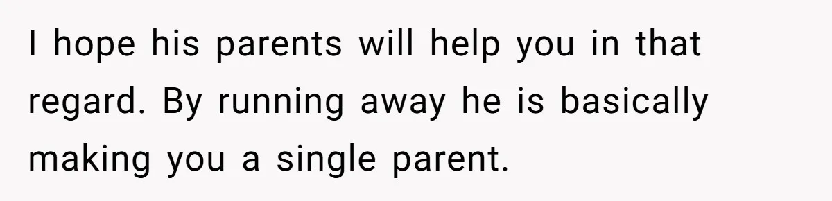 I hope his parents will help you in that regard. By running away he is basically making you a single parent.