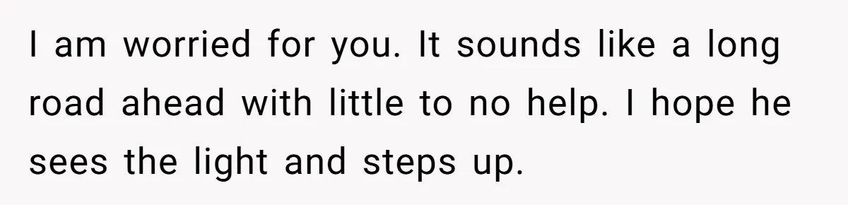 I am worried for you. It sounds like a long road ahead with little to no help. I hope he sees the light and steps up.