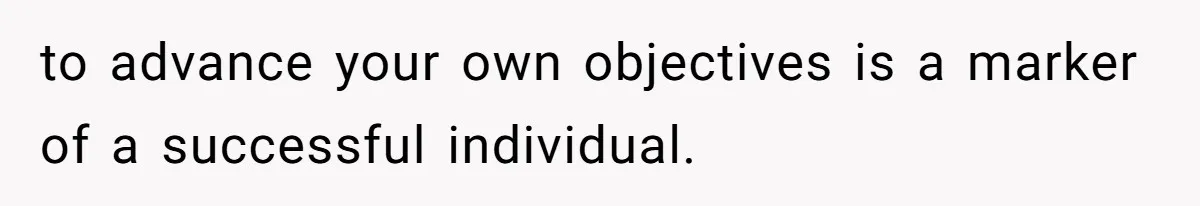 to advance your own objectives is a marker of a successful individual.