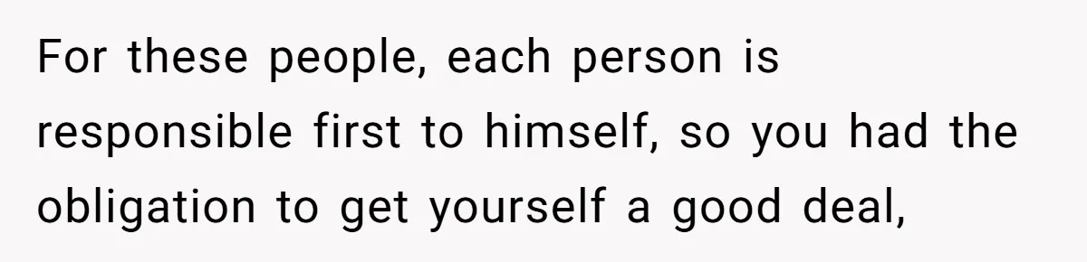 For these people, each person is responsible first to himself, so you had the obligation to get yourself a good deal,