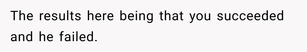 The results here being that you succeeded and he failed.