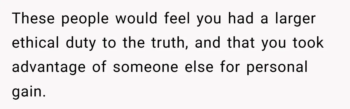 These people would feel you had a larger ethical duty to the truth, and that you took advantage of someone else for personal gain.