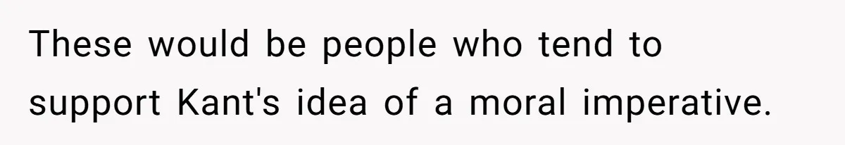 These would be people who tend to support Kant's idea of a moral imperative.