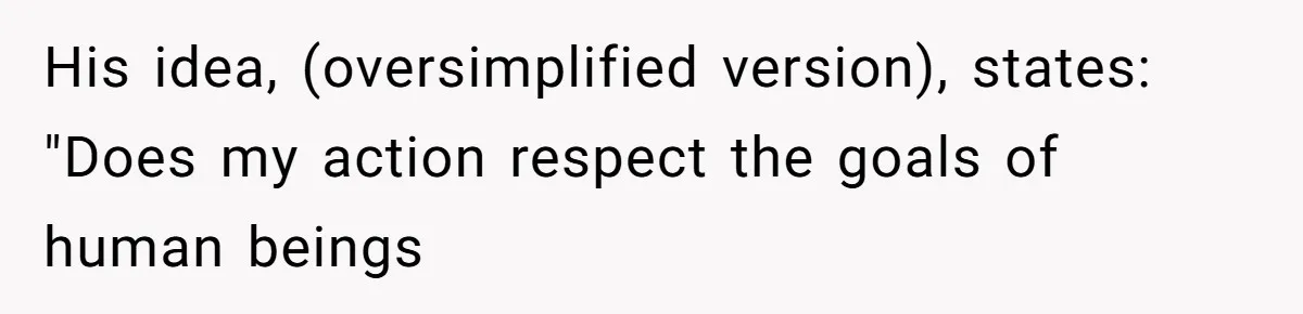 His idea, (oversimplified version), states: "Does my action respect the goals of human beings
