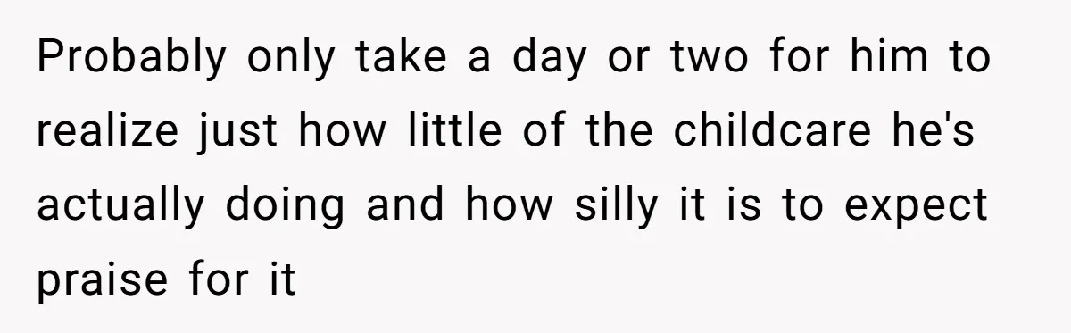 Probably only take a day or two for him to realize just how little of the childcare he's actually doing and how silly it is to expect praise for it