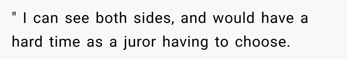 " I can see both sides, and would have a hard time as a juror having to choose.