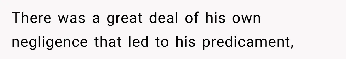 There was a great deal of his own negligence that led to his predicament,