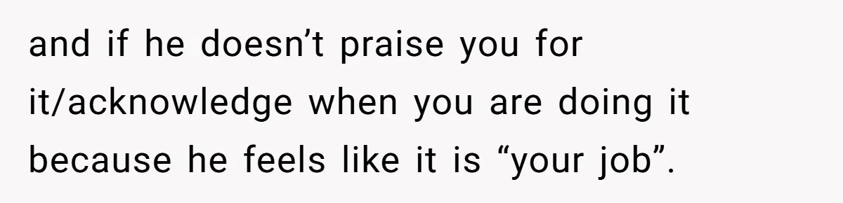 and if he doesn’t praise you for it/acknowledge when you are doing it because he feels like it is “your job”.