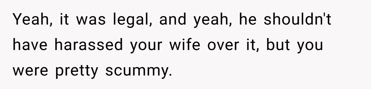 Yeah, it was legal, and yeah, he shouldn't have harassed your wife over it, but you were pretty scummy.