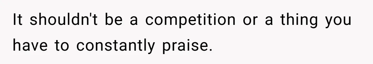 It shouldn't be a competition or a thing you have to constantly praise.