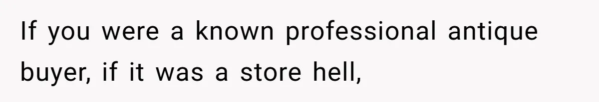 If you were a known professional antique buyer, if it was a store hell,