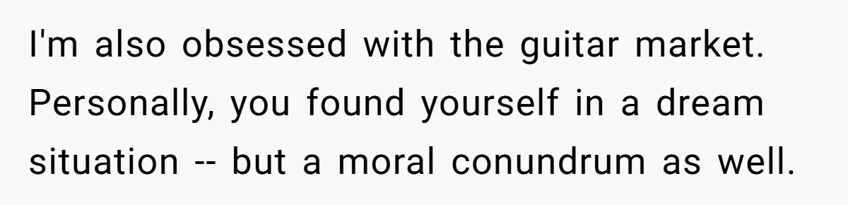 I'm also obsessed with the guitar market. Personally, you found yourself in a dream situation -- but a moral conundrum as well.