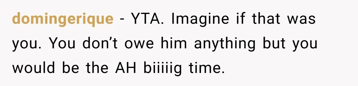 domingerique − YTA. Imagine if that was you. You don’t owe him anything but you would be the AH biiiiig time.