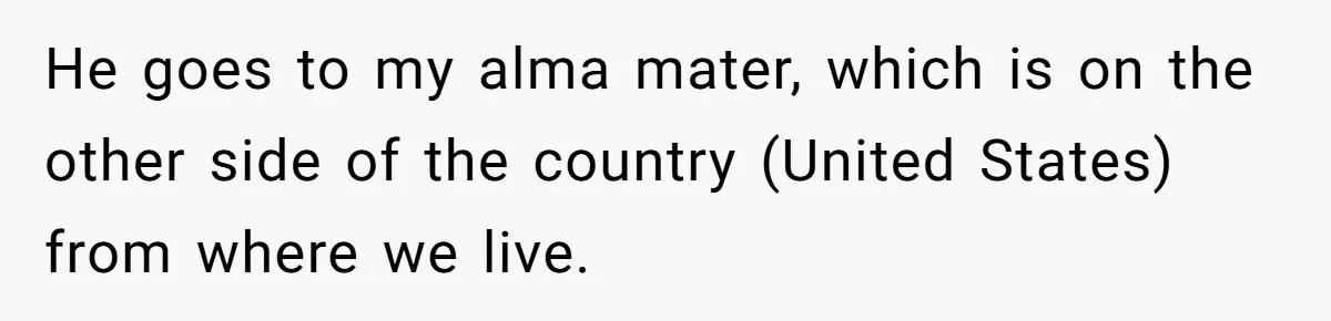 He goes to my alma mater, which is on the other side of the country (United States) from where we live.