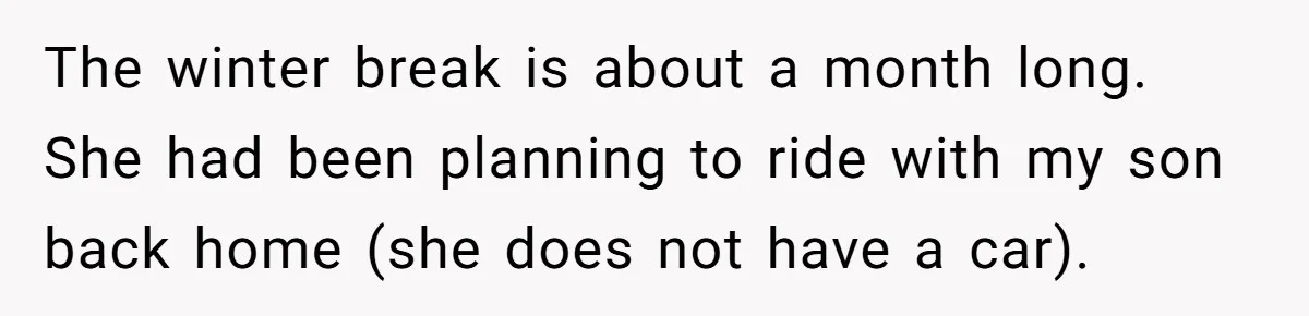 The winter break is about a month long. She had been planning to ride with my son back home (she does not have a car).