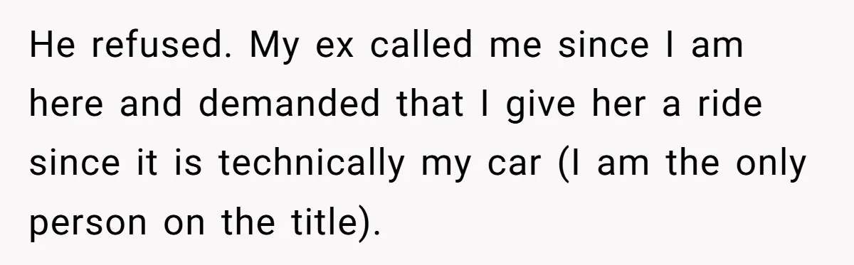 He refused. My ex called me since I am here and demanded that I give her a ride since it is technically my car (I am the only person on...