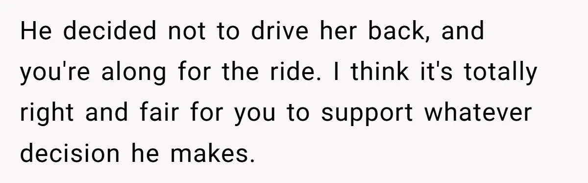 He decided not to drive her back, and you're along for the ride. I think it's totally right and fair for you to support whatever decision he makes.