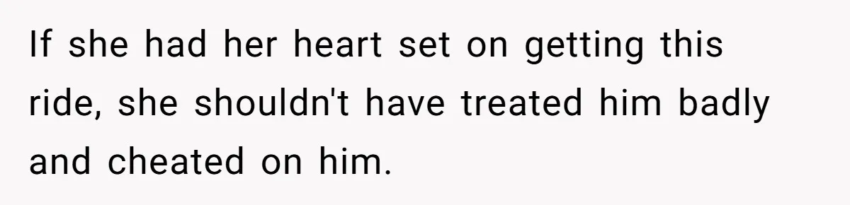 If she had her heart set on getting this ride, she shouldn't have treated him badly and cheated on him.
