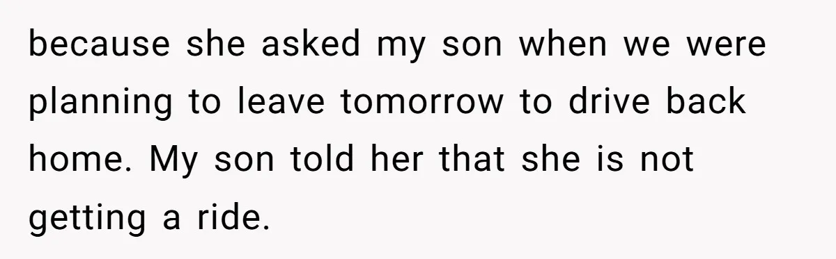 because she asked my son when we were planning to leave tomorrow to drive back home. My son told her that she is not getting a ride.