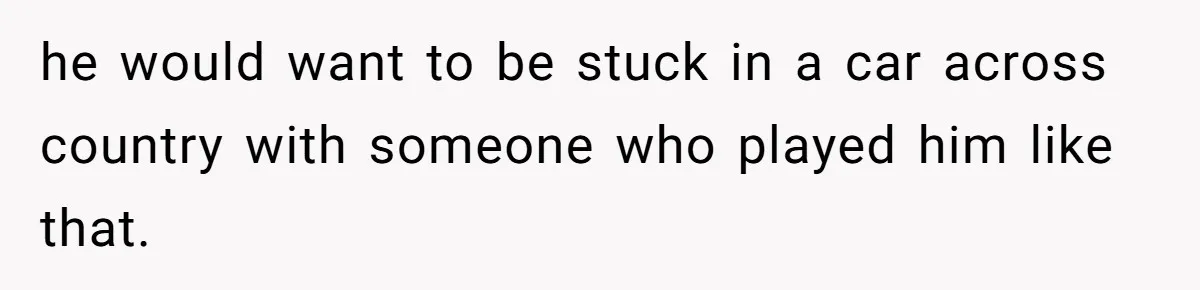 he would want to be stuck in a car across country with someone who played him like that.