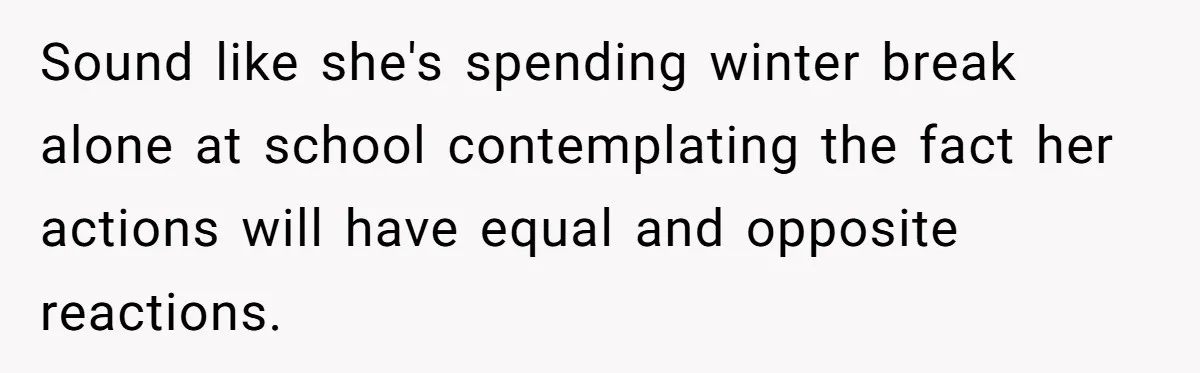 Sound like she's spending winter break alone at school contemplating the fact her actions will have equal and opposite reactions.