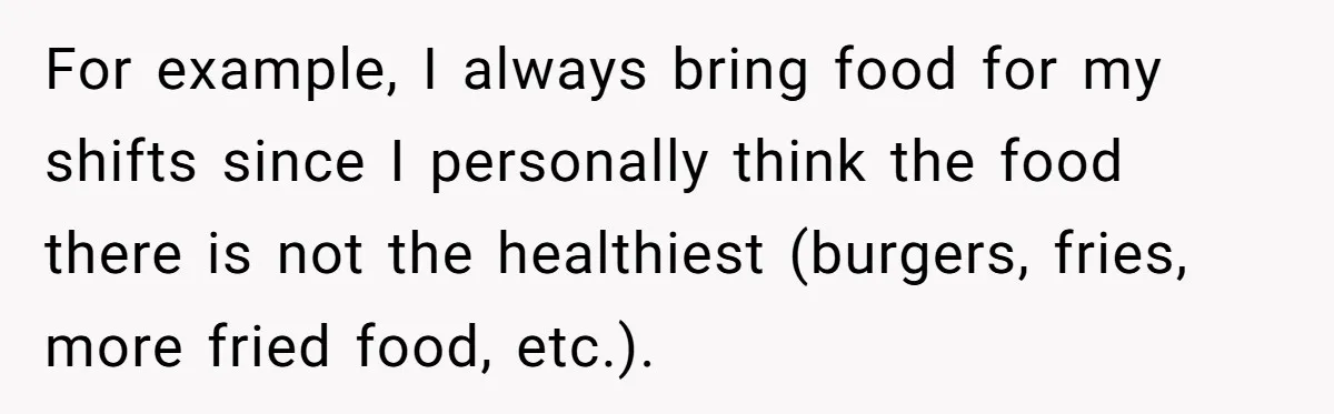 For example, I always bring food for my shifts since I personally think the food there is not the healthiest (burgers, fries, more fried food, etc.).